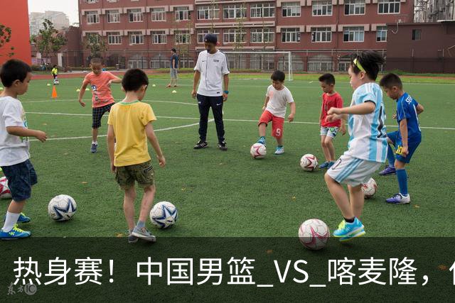 热身赛！中国男篮 VS 喀麦隆，传来 3 好消息 1 坏消息，郭士强迎强援