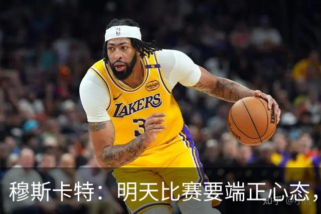 穆斯卡特：明天比赛要端正心态，世界杯看了不少澳大利亚可圈可点