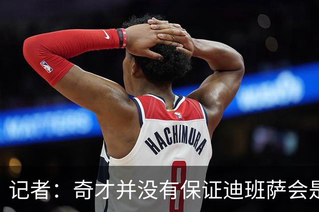 记者：奇才并没有保证迪班萨会是状元 他们也接触了彼得森的团队