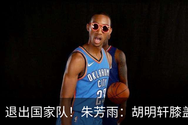 退出国家队！朱芳雨：胡明轩膝盖劳损&跟腱有伤 今夏要好好康复储备能量